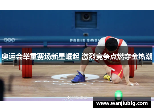 奥运会举重赛场新星崛起 激烈竞争点燃夺金热潮